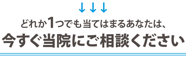 どれか1つでも当てはまるあなたは、 今すぐ当院にご相談ください